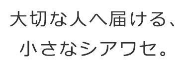 大切な人へ届ける、小さなシアワセ。